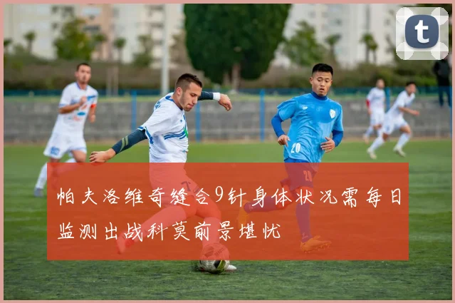 帕夫洛维奇缝合9针身体状况需每日监测出战科莫前景堪忧