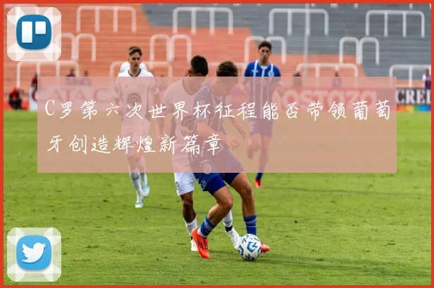 C罗第六次世界杯征程能否带领葡萄牙创造辉煌新篇章