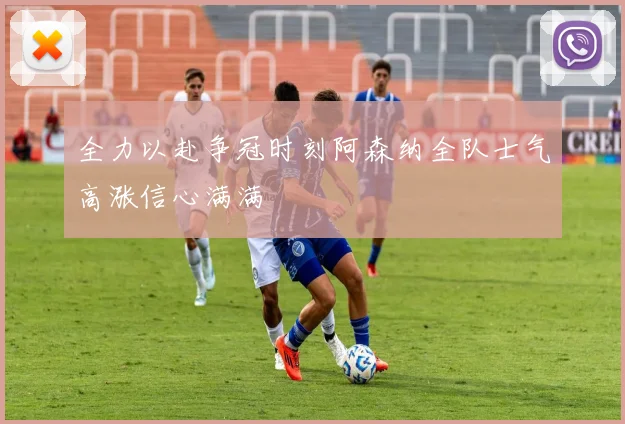 全力以赴争冠时刻阿森纳全队士气高涨信心满满
