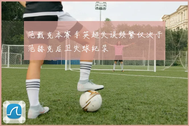范戴克本赛季英超失误频繁仅次于范赫克后卫失球纪录