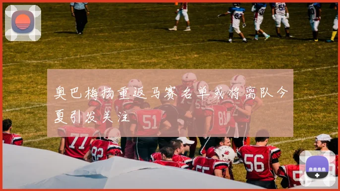 奥巴梅扬重返马赛名单或将离队今夏引发关注