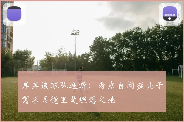 库库谈球队选择：考虑自闭症儿子需求马德里是理想之地