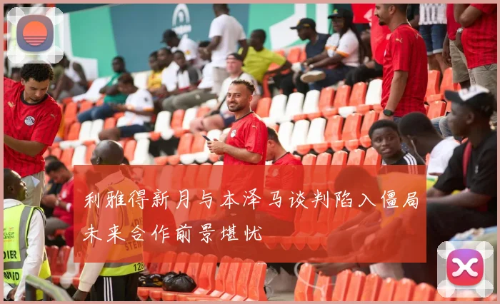利雅得新月与本泽马谈判陷入僵局未来合作前景堪忧