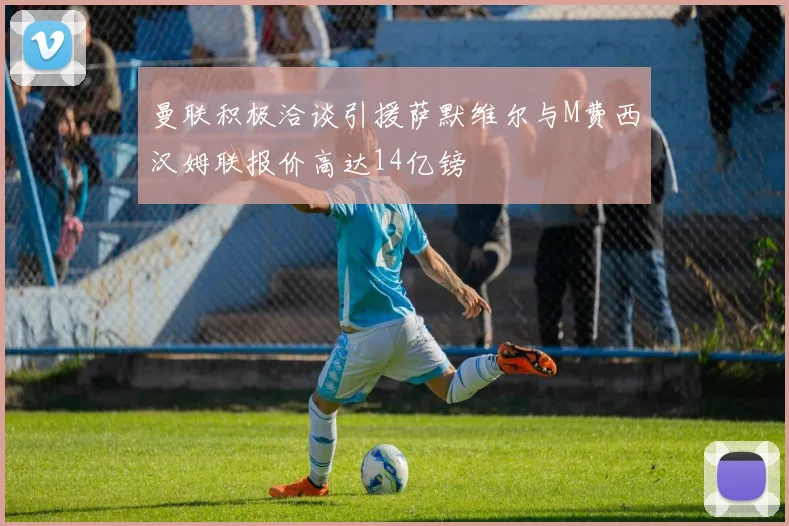 曼联积极洽谈引援萨默维尔与M费西汉姆联报价高达14亿镑