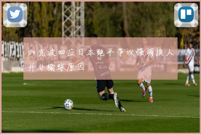 加克波回应日本绝平争议强调换人并非输球原因