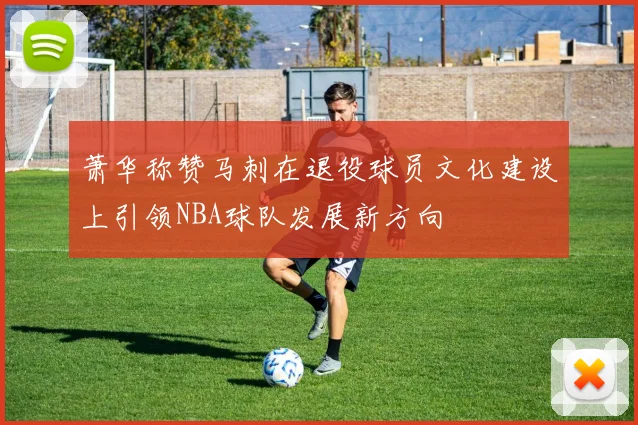 萧华称赞马刺在退役球员文化建设上引领NBA球队发展新方向