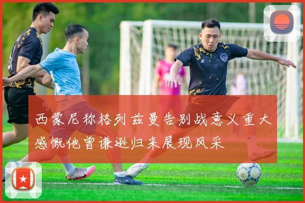 西蒙尼称格列兹曼告别战意义重大感慨他曾谦逊归来展现风采