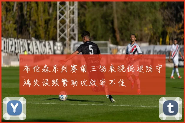 布伦森系列赛前三场表现低迷防守端失误频繁助攻效率不佳