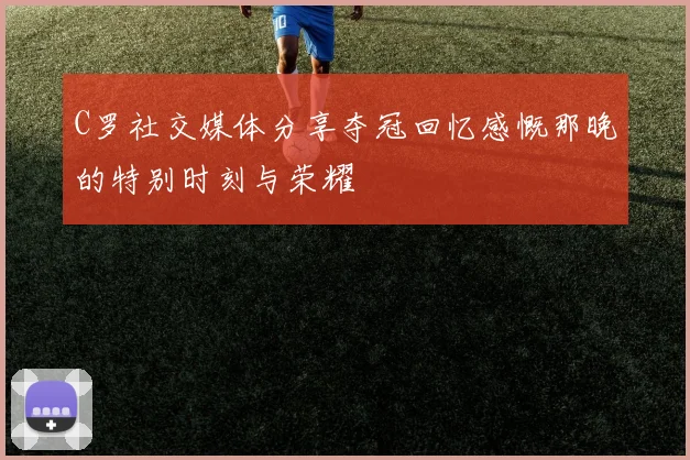 C罗社交媒体分享夺冠回忆感慨那晚的特别时刻与荣耀