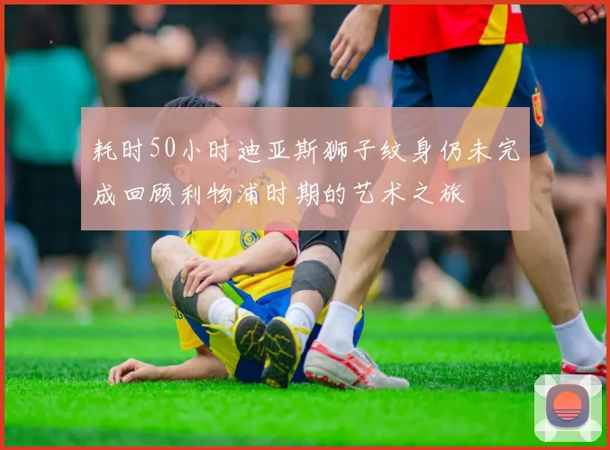 耗时50小时迪亚斯狮子纹身仍未完成回顾利物浦时期的艺术之旅