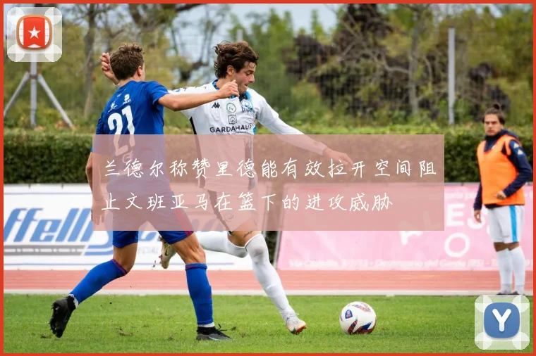 兰德尔称赞里德能有效拉开空间阻止文班亚马在篮下的进攻威胁