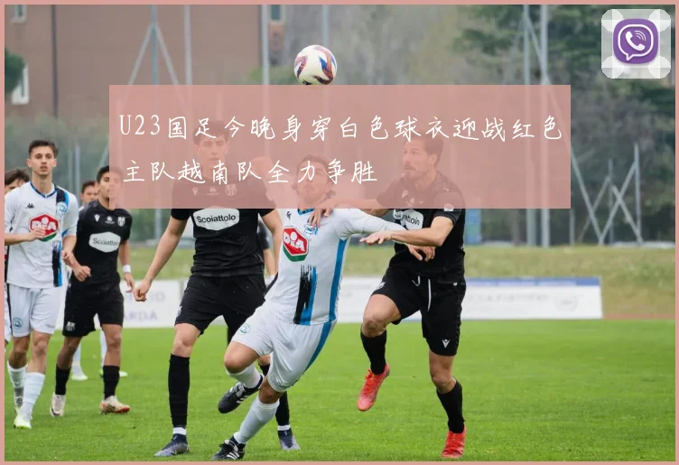 U23国足今晚身穿白色球衣迎战红色主队越南队全力争胜