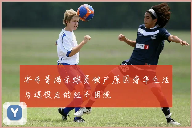 字母哥揭示球员破产原因奢华生活与退役后的经济困境