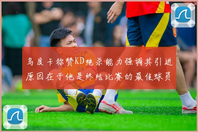 乌度卡称赞KD绝杀能力强调其引进原因在于他是终结比赛的最佳球员