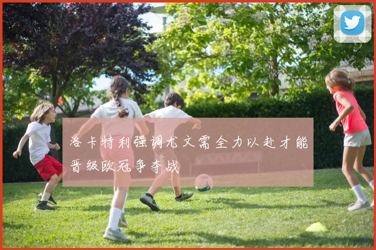 洛卡特利强调尤文需全力以赴才能晋级欧冠争夺战