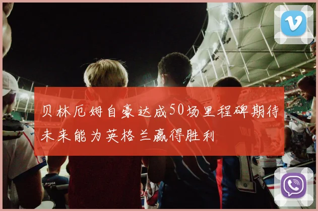 贝林厄姆自豪达成50场里程碑期待未来能为英格兰赢得胜利