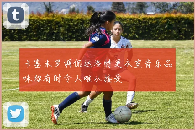 卡塞米罗调侃达洛特更衣室音乐品味称有时令人难以接受