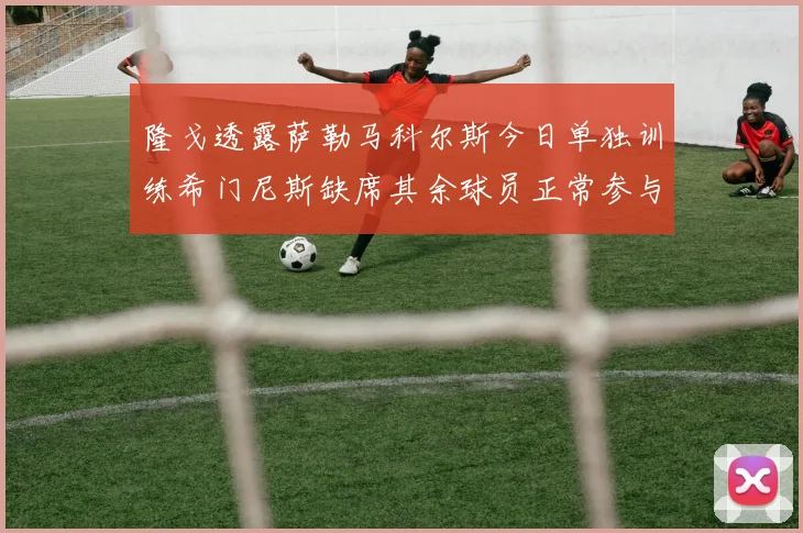 隆戈透露萨勒马科尔斯今日单独训练希门尼斯缺席其余球员正常参与训练