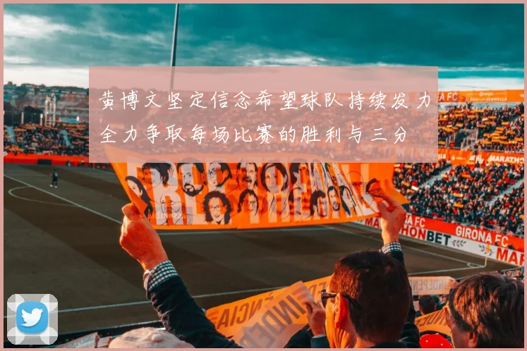 黄博文坚定信念希望球队持续发力全力争取每场比赛的胜利与三分