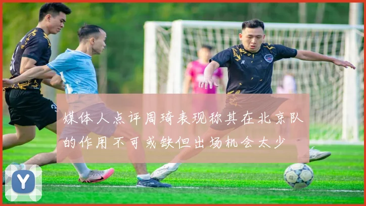 媒体人点评周琦表现称其在北京队的作用不可或缺但出场机会太少