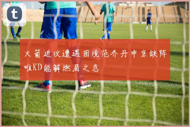火箭进攻遭遇困境范乔丹申京缺阵唯KD能解燃眉之急