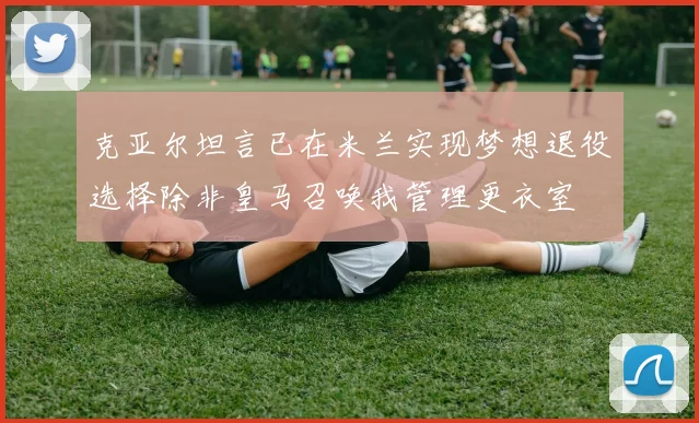 克亚尔坦言已在米兰实现梦想退役选择除非皇马召唤我管理更衣室